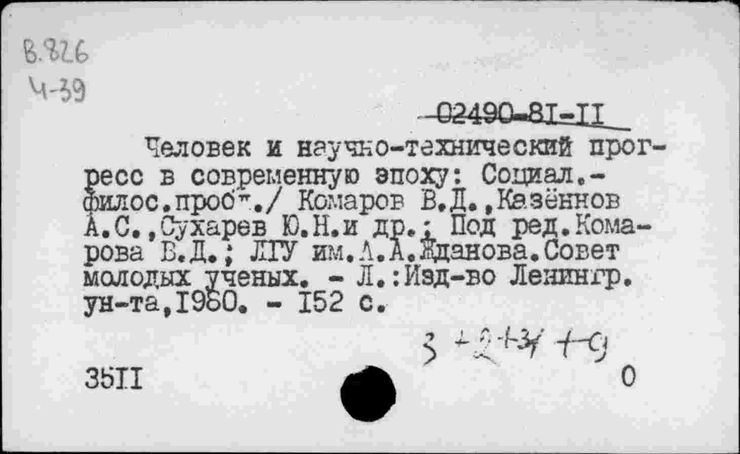 ﻿М9
-62490-81=11-
Человек и научно-технический прог »есс в современную эпоху: Социал,-илос.проб^./ Комаров В.Д.,Казённой
А.С.»Сухарев Ю.Н.и др.: Под ред.Кома-рова В.Д.; ЛГУ им.А.А.Жданова.Совет молодых ученых. - Л.:Изд-во Ленингр. ун-та,1980. - 152 с.
3511